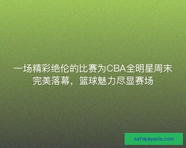 一场精彩绝伦的比赛为CBA全明星周末完美落幕，篮球魅力尽显赛场