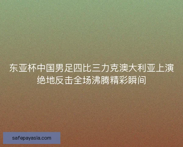 东亚杯中国男足四比三力克澳大利亚上演绝地反击全场沸腾精彩瞬间