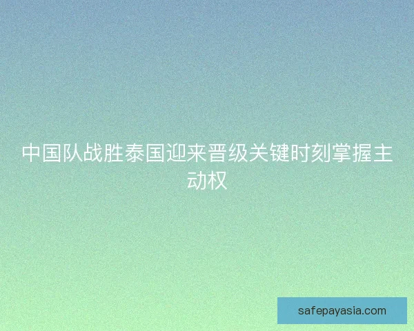 中国队战胜泰国迎来晋级关键时刻掌握主动权