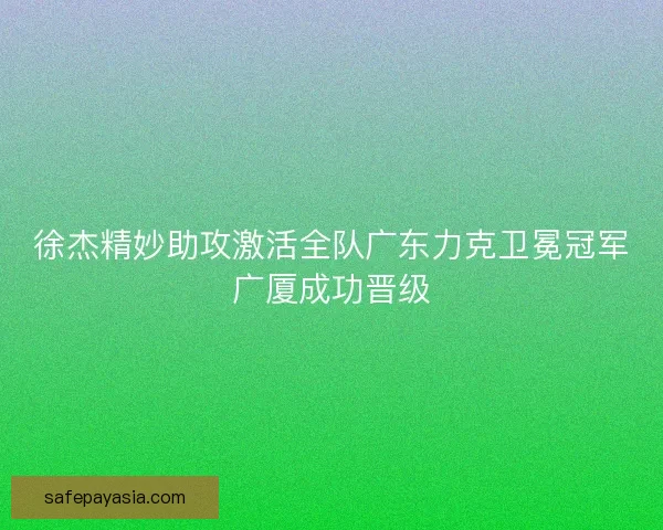 徐杰精妙助攻激活全队广东力克卫冕冠军广厦成功晋级