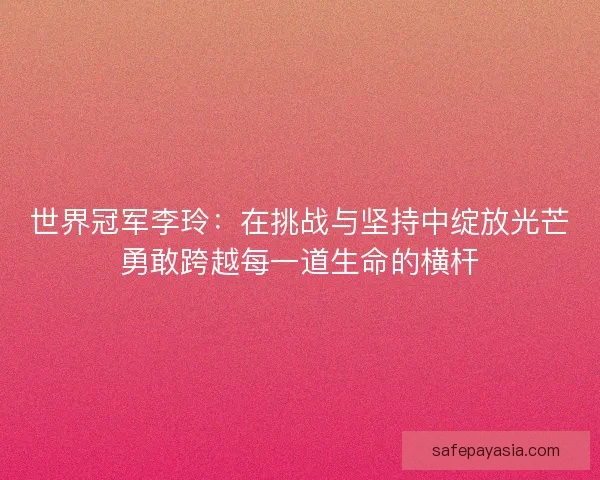 世界冠军李玲：在挑战与坚持中绽放光芒勇敢跨越每一道生命的横杆