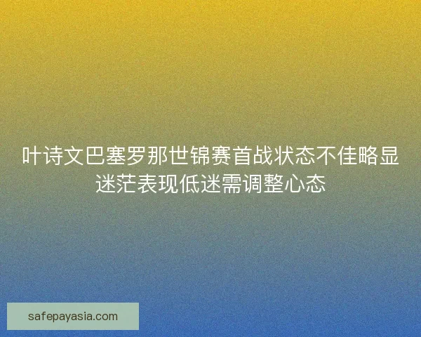 叶诗文巴塞罗那世锦赛首战状态不佳略显迷茫表现低迷需调整心态