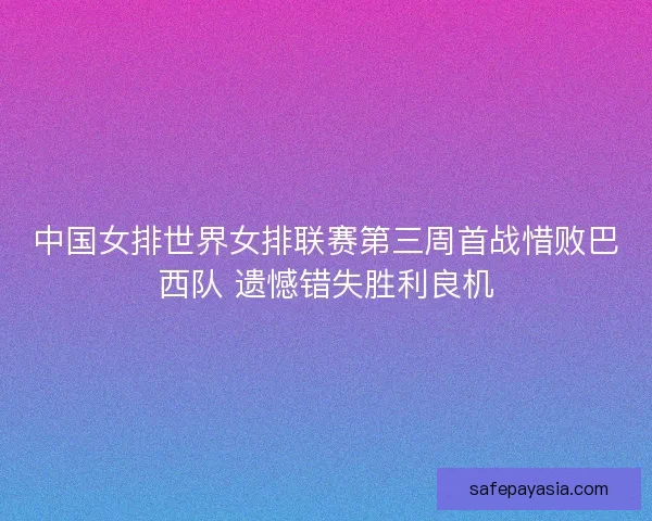 中国女排世界女排联赛第三周首战惜败巴西队 遗憾错失胜利良机
