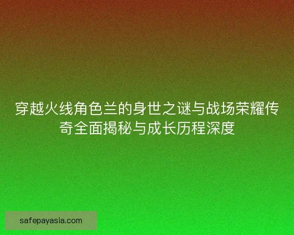 穿越火线角色兰的身世之谜与战场荣耀传奇全面揭秘与成长历程深度 穿越火线角色兰的身世之谜与战场荣耀传奇全面揭秘与成长历程深度