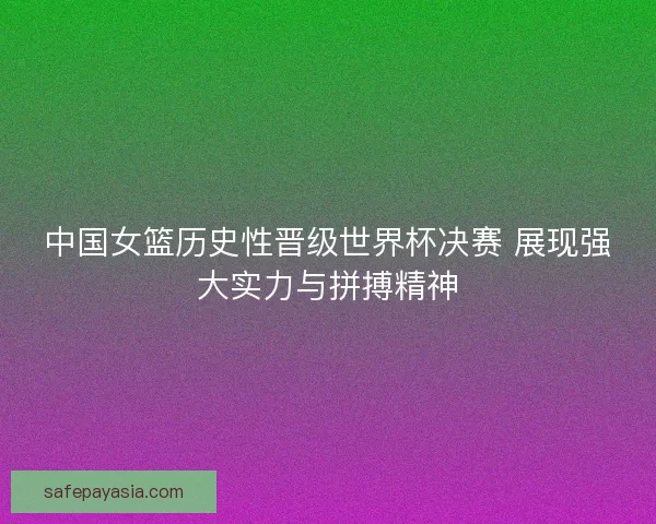 中国女篮历史性晋级世界杯决赛 展现强大实力与拼搏精神
