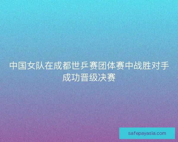 中国女队在成都世乒赛团体赛中战胜对手成功晋级决赛