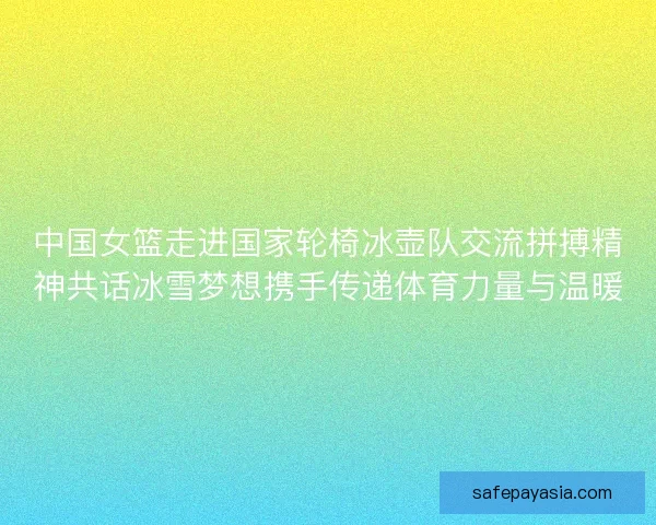 中国女篮走进国家轮椅冰壶队交流拼搏精神共话冰雪梦想携手传递体育力量与温暖