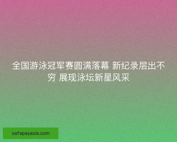 全国游泳冠军赛圆满落幕 新纪录层出不穷 展现泳坛新星风采 全国游泳冠军赛圆满落幕 新纪录层出不穷 展现泳坛新星风采